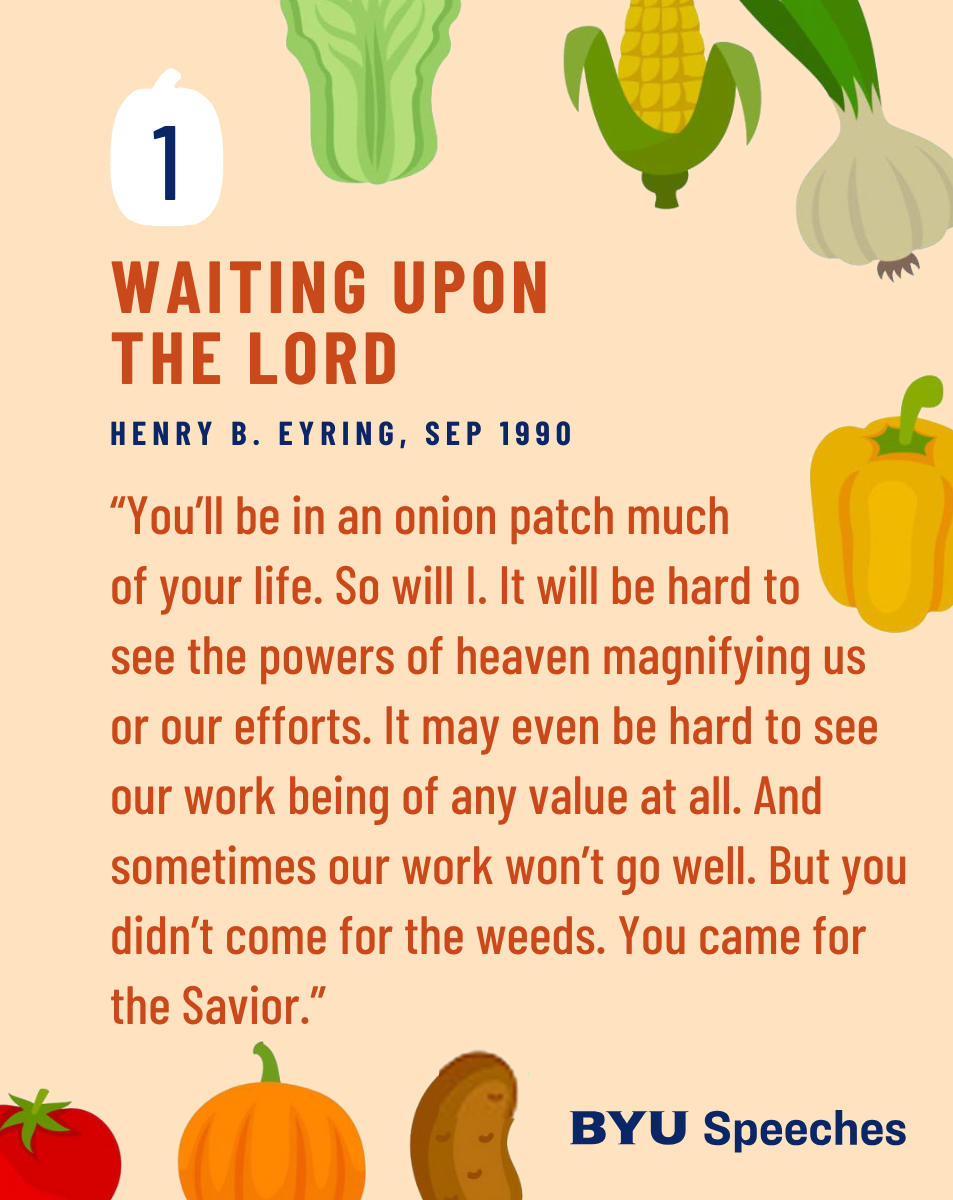 “Waiting upon the Lord” by Henry B. Eyring

“You’ll be in an onion patch much of your life. So will I. It will be hard to see the powers of heaven magnifying us or our efforts. It may even be hard to see our work being of any value at all. And sometimes our work won’t go well. But you didn’t come for the weeds. You came for the Savior.”