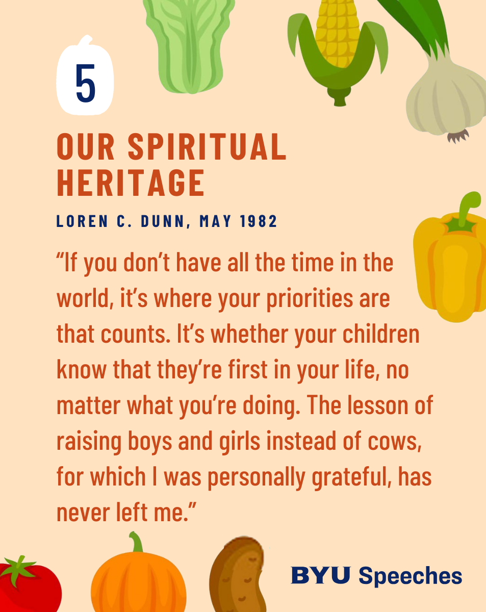“Our Spiritual Heritage” by Loren C. Dunn “If you don’t have all the time in the world, it’s where your priorities are that counts. It’s whether your children know that they’re first in your life, no matter what you’re doing. The lesson of raising boys and girls instead of cows, for which I was personally grateful, has never left me.”